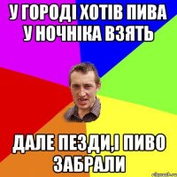 у городі хотів пива у ночніка взять дале пезди,і пиво забрали