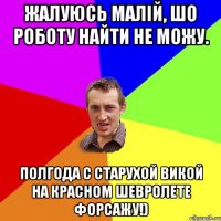 жалуюсь малiй, шо роботу найти не можу. полгода с старухой викой на красном шевролете форсажу!)