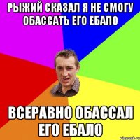 рыжий сказал я не смогу обассать его ебало всеравно обассал его ебало