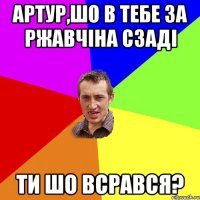 артур,шо в тебе за ржавчіна сзаді ти шо всрався?