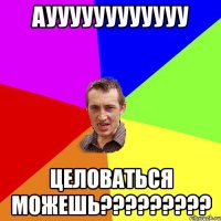 ауууууууууууу целоваться можешь???