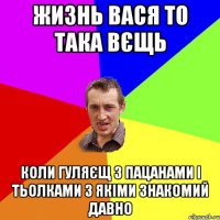 жизнь вася то така вєщь коли гуляєщ з пацанами і тьолками з якіми знакомий давно