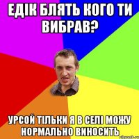 едік блять кого ти вибрав? урсой тільки я в селі можу нормально виносить