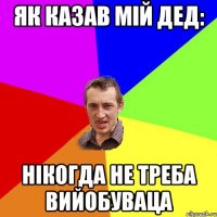 як казав мій дед: нікогда не треба вийобуваца