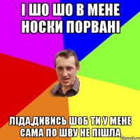 і шо шо в мене носки порвані ліда,дивись шоб ти у мене сама по шву не пішла