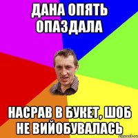 дана опять опаздала насрав в букет, шоб не вийобувалась