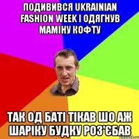 подивився ukrainian fashion week і одягнув маміну кофту так од баті тікав шо аж шаріку будку роз'єбав