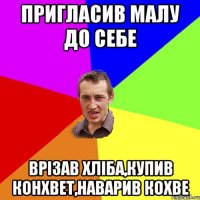 пригласив малу до себе врізав хліба,купив конхвет,наварив кохве