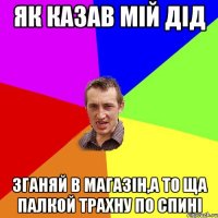 як казав мій дід зганяй в магазін,а то ща палкой трахну по спині