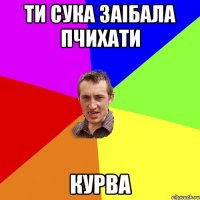 ти сука заiбала пчихати курва