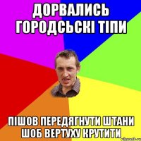 дорвались городсьскі тіпи пішов передягнути штани шоб вертуху крутити