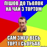 пішов до тьолок на чай з тортом сам зжер весь торт і сьорбав