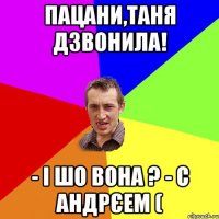 пацани,таня дзвонила! - і шо вона ? - с андрєем (