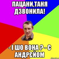 пацани,таня дзвонила! - і шо вона ? - с андрєйом