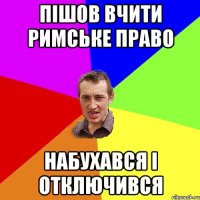 пішов вчити римське право набухався і отключився