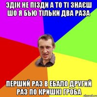 эдік не пізди а то ті знаєш шо я бью тільки два раза перший раз в ебало другий раз по кришкі гроба