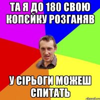 та я до 180 свою копєйку розганяв у сірьоги можеш спитать