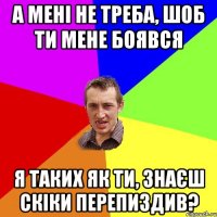 а мені не треба, шоб ти мене боявся я таких як ти, знаєш скіки перепиздив?