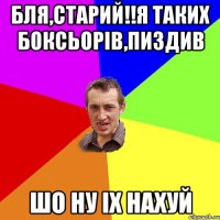 бля,старий!!я таких боксьорів,пиздив шо ну іх нахуй