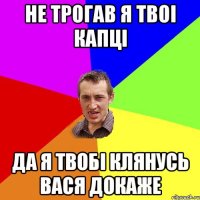 не трогав я твоi капцi да я твобi клянусь вася докаже