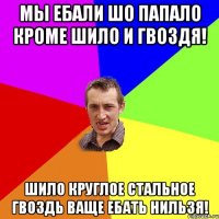 мы ебали шо папало кроме шило и гвоздя! шило круглое стальное гвоздь ваще ебать нильзя!