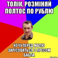 толік, розміняй полтос по рублю хочу перед малю зарісоваться з пресом бабла