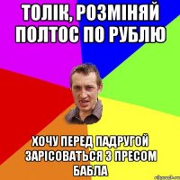 толік, розміняй полтос по рублю хочу перед падругой зарісоваться з пресом бабла