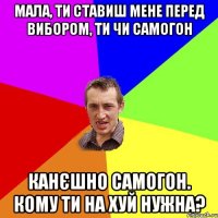 мала, ти ставиш мене перед вибором, ти чи самогон канєшно самогон. кому ти на хуй нужна?