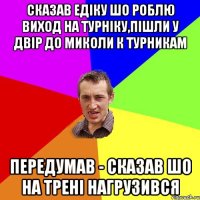 сказав едiку шо роблю виход на турнiку,пiшли у двiр до миколи к турникам передумав - сказав шо на тренi нагрузився