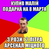 купив малій подарка на 8 марта 3 рози і 2 літра арсенал міцного