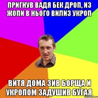 пригнув вадя бек дроп, из жопи в нього вилиз укроп витя дома зив борща и укропом задушив бугая