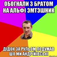 обогнали з братом на альфi эмтэшник дiдок за рульом подумав шо ми андрiйiвськi