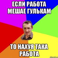 если работа мешае гулькам то нахуя така работа