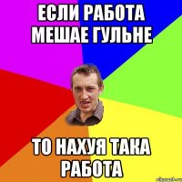 если работа мешае гульне то нахуя така работа