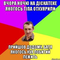 вчора ночю на діскатеке якогось тіпа отхуярили прийшов додому, батя якогось хуя побитий лежить