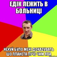 едік лежить в больниці нехуй було мені доказувать шо планета луче чим ява