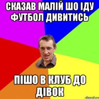 сказав малій шо іду футбол дивитись пішо в клуб до дівок