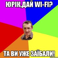 юрік,дай wi-fi? та ви уже заїбали!