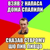 взяв 2 напаса дома спалили сказав старому шо пив пивцо