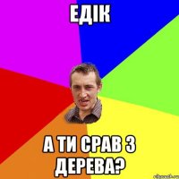 едік а ти срав з дерева?