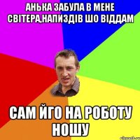 анька забула в мене світера,напиздів шо віддам сам йго на роботу ношу