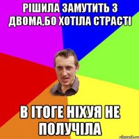 рішила замутить з двома,бо хотіла страсті в ітоге ніхуя не получіла