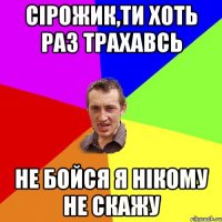 сірожик,ти хоть раз трахавсь не бойся я нікому не скажу