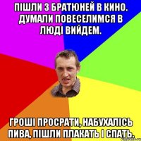 пішли з братюней в кино. думали повеселимся в люді вийдем. гроші просрати, набухалісь пива, пішли плакать і спать.