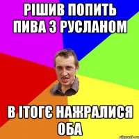 рішив попить пива з русланом в ітогє нажралися оба