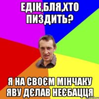 едік,бля,хто пиздить? я на своєм мiнчаку яву дєлав неєбацця