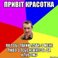 привіт красотка як тобі такий план: з мене пиво з тебе ніжність за клубом?