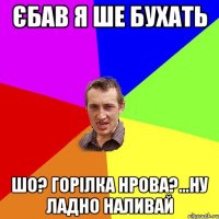 єбав я ше бухать шо? горілка нрова?...ну ладно наливай