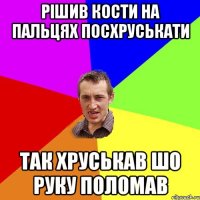 рішив кости на пальцях посхруськати так хруськав шо руку поломав