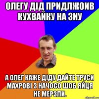 олегу дід придлжоив кухвайку на зиу а олег каже діду дайте труси махрові з начосо шоб яйця не мерзли.